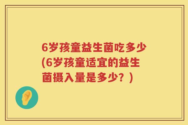 6岁孩童益生菌吃多少(6岁孩童适宜的益生菌摄入量是多少?) 6岁孩童益生菌吃多少(6岁孩童适宜的益生菌摄入量是多少?)