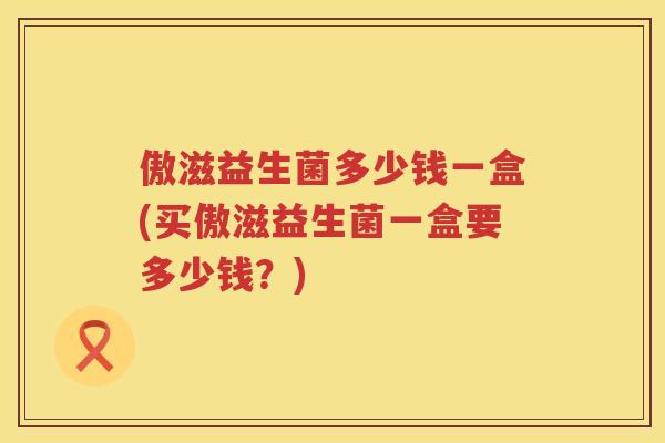 傲滋益生菌多少钱一盒(买傲滋益生菌一盒要多少钱?) 傲滋益生菌多少钱一盒(买傲滋益生菌一盒要多少钱?)
