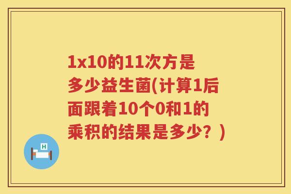 1x10的11次方是多少益生菌(计算1后面跟着10个0和1的乘积的结果是多少？)