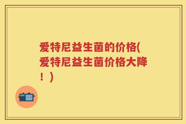 爱特尼益生菌的价格(爱特尼益生菌价格大降!) 爱特尼益生菌的价格(爱特尼益生菌价格大降!)