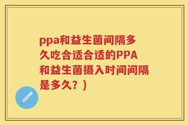 ppa和益生菌间隔多久吃合适合适的PPA和益生菌摄入时间间隔是多久?) ppa和益生菌间隔多久吃合适合适的PPA和益生菌摄入时间间隔是多久?)