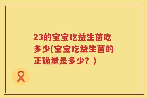 23的宝宝吃益生菌吃多少(宝宝吃益生菌的正确量是多少?) 23的宝宝吃益生菌吃多少(宝宝吃益生菌的正确量是多少?)