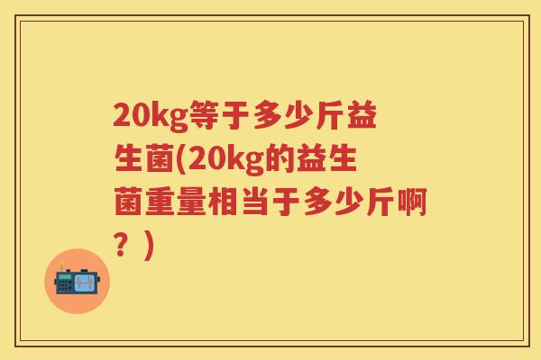 20kg等于多少斤益生菌(20kg的益生菌重量相当于多少斤啊?) 20kg等于多少斤益生菌(20kg的益生菌重量相当于多少斤啊?)