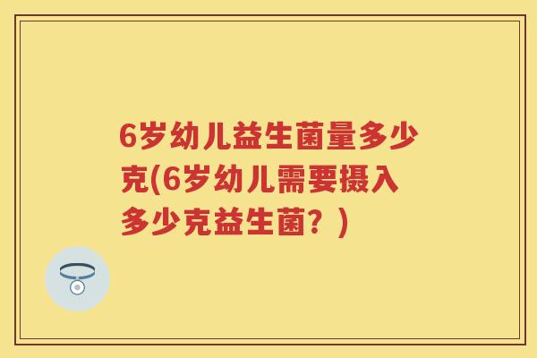 6岁幼儿益生菌量多少克(6岁幼儿需要摄入多少克益生菌?) 6岁幼儿益生菌量多少克(6岁幼儿需要摄入多少克益生菌?)