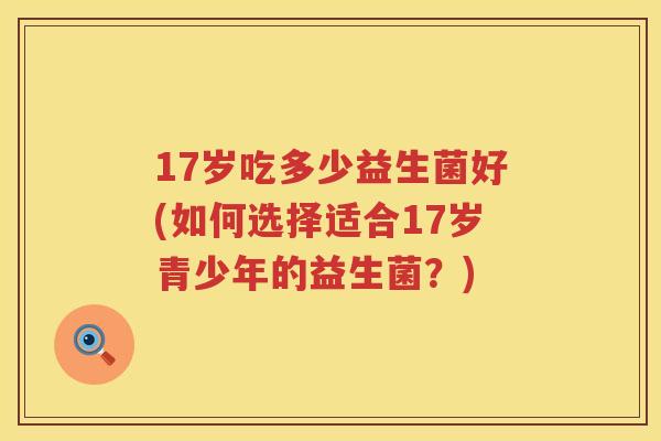 17岁吃多少益生菌好(如何选择适合17岁青少年的益生菌？)