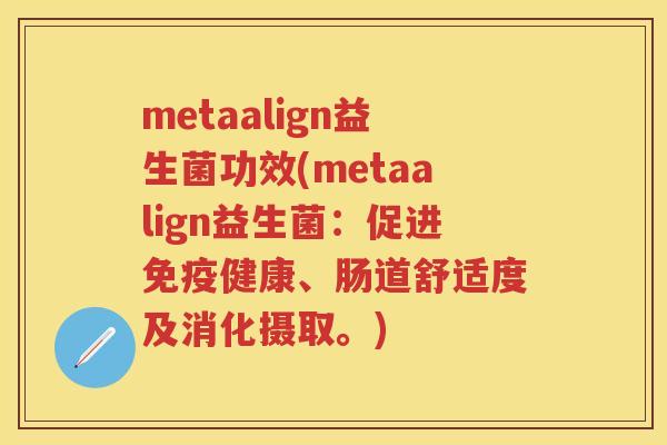 metaalign益生菌功效(metaalign益生菌:促进健康、肠道舒适度及消化摄取。) metaalign益生菌功效(metaalign益生菌:促进健康、肠道舒适度及消化摄取。)