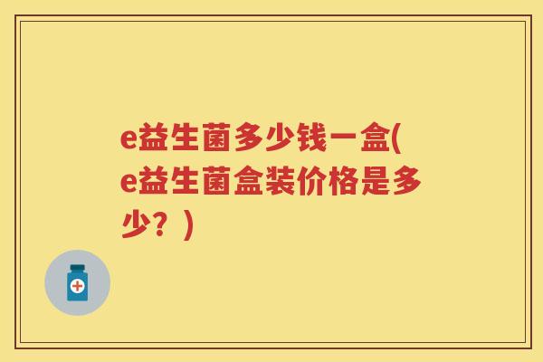 e益生菌多少钱一盒(e益生菌盒装价格是多少?) e益生菌多少钱一盒(e益生菌盒装价格是多少?)