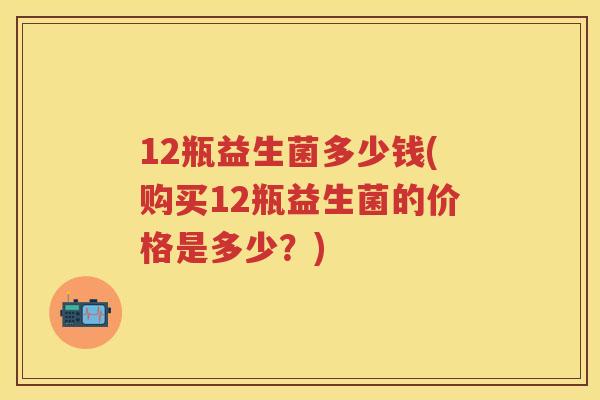 12瓶益生菌多少钱(购买12瓶益生菌的价格是多少？)