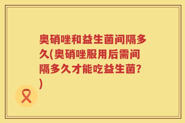 奥硝唑和益生菌间隔多久(奥硝唑服用后需间隔多久才能吃益生菌？)
