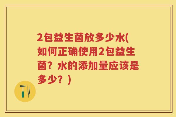 2包益生菌放多少水(如何正确使用2包益生菌?水的添加量应该是多少?) 2包益生菌放多少水(如何正确使用2包益生菌?水的添加量应该是多少?)