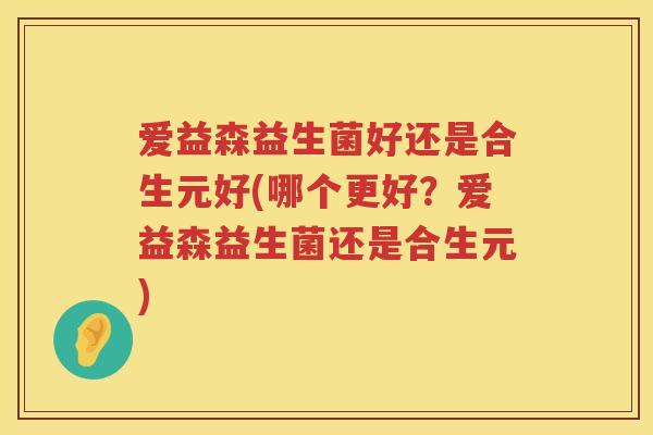 爱益森益生菌好还是合生元好(哪个更好?爱益森益生菌还是合生元) 爱益森益生菌好还是合生元好(哪个更好?爱益森益生菌还是合生元)