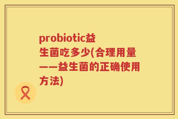 probiotic益生菌吃多少(合理用量——益生菌的正确使用方法)
