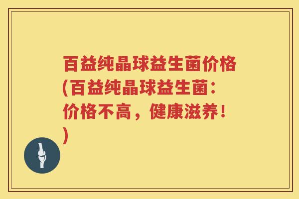 百益纯晶球益生菌价格(百益纯晶球益生菌:价格不高,健康滋养!) 百益纯晶球益生菌价格(百益纯晶球益生菌:价格不高,健康滋养!)