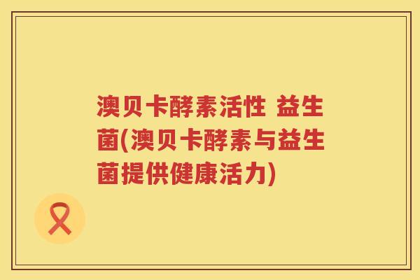 澳贝卡酵素活性 益生菌(澳贝卡酵素与益生菌提供健康活力) 澳贝卡酵素活性 益生菌(澳贝卡酵素与益生菌提供健康活力)