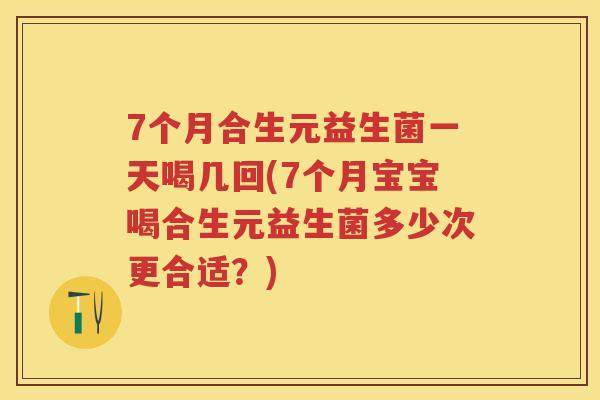 7个月合生元益生菌一天喝几回(7个月宝宝喝合生元益生菌多少次更合适？)