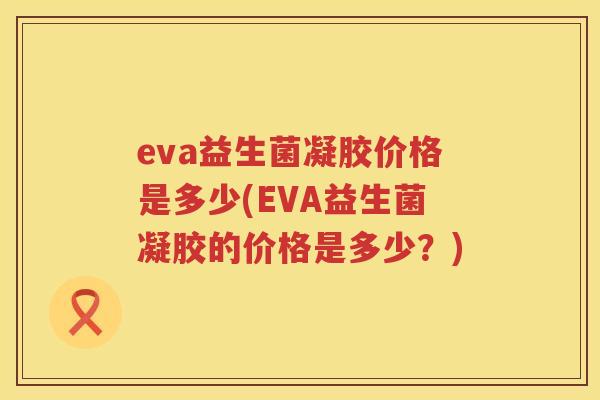 eva益生菌凝胶价格是多少(EVA益生菌凝胶的价格是多少?) eva益生菌凝胶价格是多少(EVA益生菌凝胶的价格是多少?)