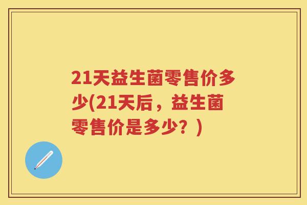 21天益生菌零售价多少(21天后,益生菌零售价是多少?) 21天益生菌零售价多少(21天后,益生菌零售价是多少?)