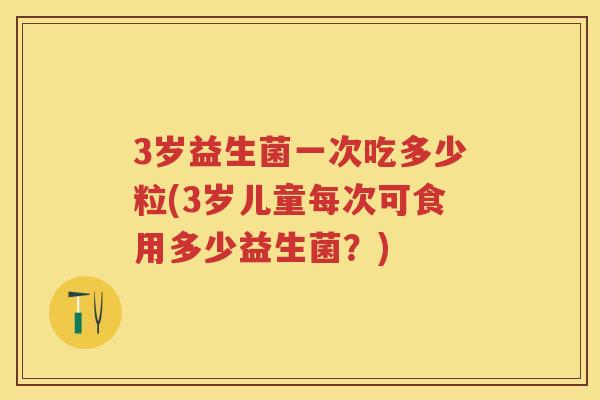 3岁益生菌一次吃多少粒(3岁儿童每次可食用多少益生菌?) 3岁益生菌一次吃多少粒(3岁儿童每次可食用多少益生菌?)