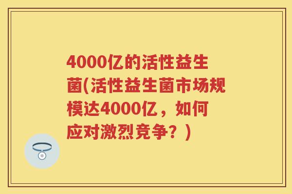 4000亿的活性益生菌(活性益生菌市场规模达4000亿,如何应对激烈竞争?) 4000亿的活性益生菌(活性益生菌市场规模达4000亿,如何应对激烈竞争?)
