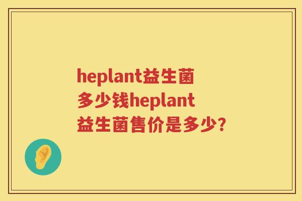 heplant益生菌多少钱heplant益生菌售价是多少? heplant益生菌多少钱heplant益生菌售价是多少?