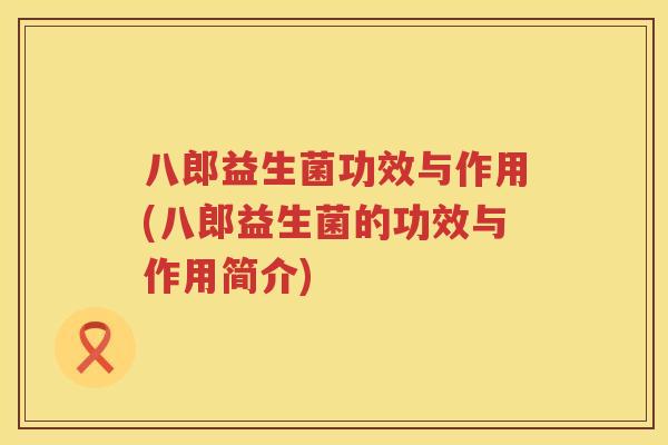 八郎益生菌功效与作用(八郎益生菌的功效与作用简介) 八郎益生菌功效与作用(八郎益生菌的功效与作用简介)