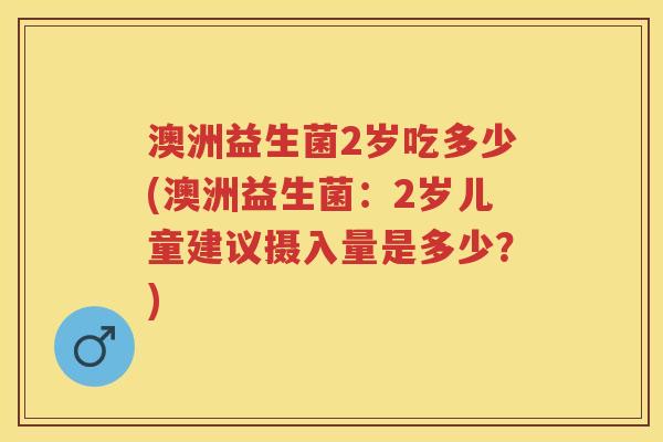 澳洲益生菌2岁吃多少(澳洲益生菌：2岁儿童建议摄入量是多少？)
