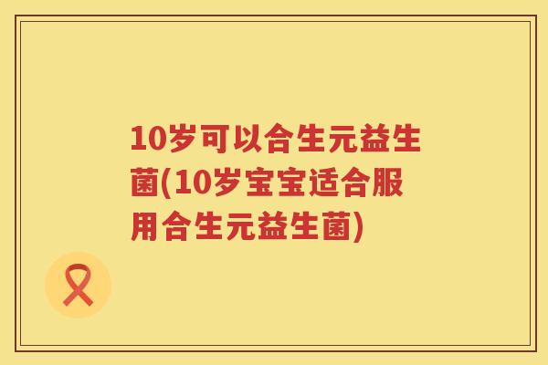 10岁可以合生元益生菌(10岁宝宝适合服用合生元益生菌)