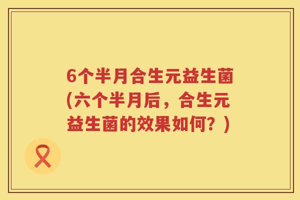 6个半月合生元益生菌(六个半月后,合生元益生菌的效果如何?) 6个半月合生元益生菌(六个半月后,合生元益生菌的效果如何?)