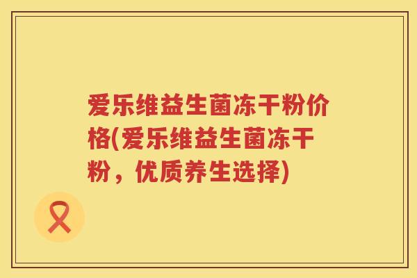 爱乐维益生菌冻干粉价格(爱乐维益生菌冻干粉,优质养生选择) 爱乐维益生菌冻干粉价格(爱乐维益生菌冻干粉,优质养生选择)