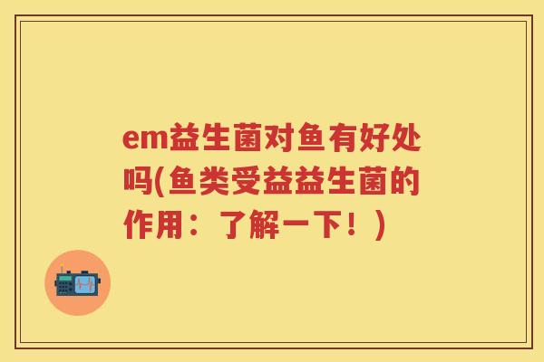 em益生菌对鱼有好处吗(鱼类受益益生菌的作用:了解一下!) em益生菌对鱼有好处吗(鱼类受益益生菌的作用:了解一下!)