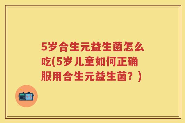 5岁合生元益生菌怎么吃(5岁儿童如何正确服用合生元益生菌?) 5岁合生元益生菌怎么吃(5岁儿童如何正确服用合生元益生菌?)