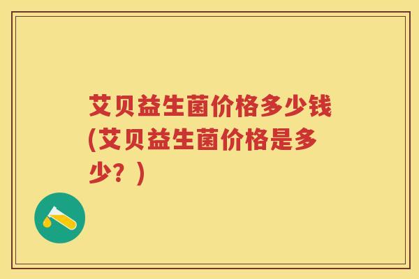 艾贝益生菌价格多少钱(艾贝益生菌价格是多少?) 艾贝益生菌价格多少钱(艾贝益生菌价格是多少?)