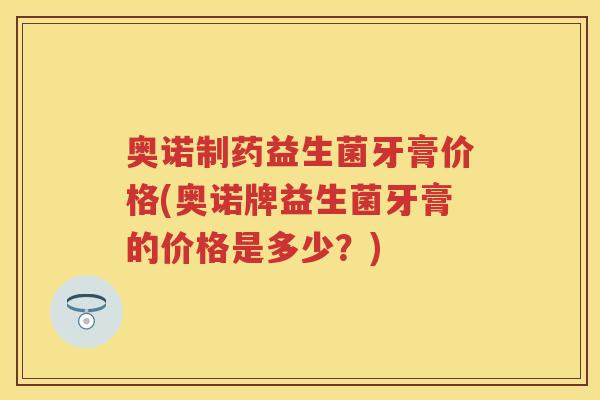 奥诺制药益生菌牙膏价格(奥诺牌益生菌牙膏的价格是多少?) 奥诺制药益生菌牙膏价格(奥诺牌益生菌牙膏的价格是多少?)