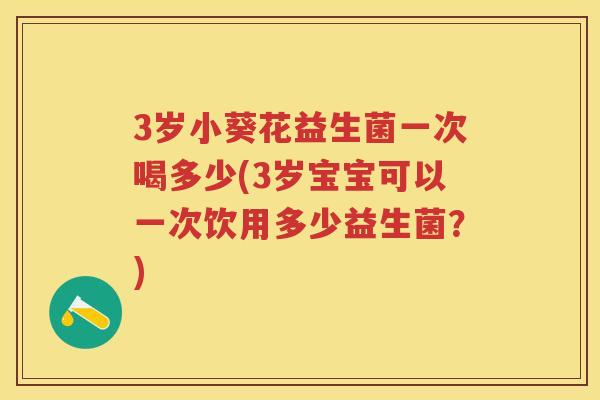 3岁小葵花益生菌一次喝多少(3岁宝宝可以一次饮用多少益生菌？)