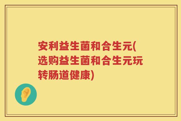 安利益生菌和合生元(选购益生菌和合生元玩转肠道健康) 安利益生菌和合生元(选购益生菌和合生元玩转肠道健康)
