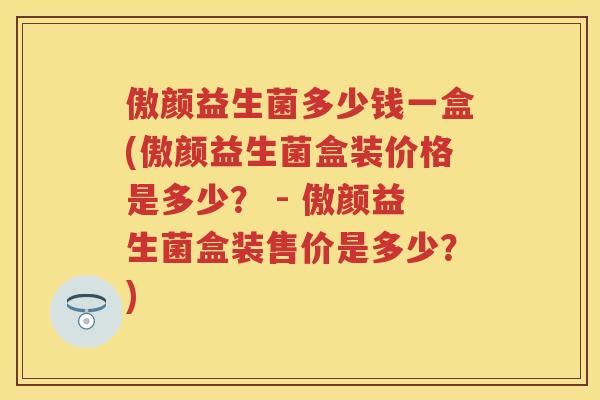 傲颜益生菌多少钱一盒(傲颜益生菌盒装价格是多少？ - 傲颜益生菌盒装售价是多少？)