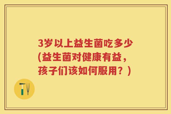 3岁以上益生菌吃多少(益生菌对健康有益,孩子们该如何服用?) 3岁以上益生菌吃多少(益生菌对健康有益,孩子们该如何服用?)