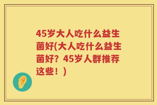 45岁大人吃什么益生菌好(大人吃什么益生菌好?45岁人群推荐这些!) 45岁大人吃什么益生菌好(大人吃什么益生菌好?45岁人群推荐这些!)