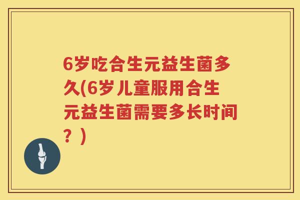 6岁吃合生元益生菌多久(6岁儿童服用合生元益生菌需要多长时间?) 6岁吃合生元益生菌多久(6岁儿童服用合生元益生菌需要多长时间?)