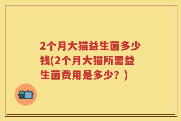 2个月大猫益生菌多少钱(2个月大猫所需益生菌费用是多少?) 2个月大猫益生菌多少钱(2个月大猫所需益生菌费用是多少?)