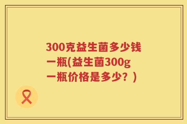 300克益生菌多少钱一瓶(益生菌300g一瓶价格是多少？)