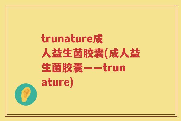 trunature成人益生菌胶囊(成人益生菌胶囊——trunature) trunature成人益生菌胶囊(成人益生菌胶囊——trunature)
