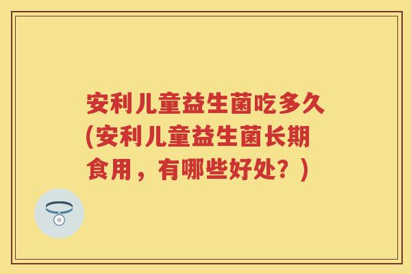 安利儿童益生菌吃多久(安利儿童益生菌长期食用，有哪些好处？)