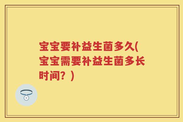 宝宝要补益生菌多久(宝宝需要补益生菌多长时间?) 宝宝要补益生菌多久(宝宝需要补益生菌多长时间?)