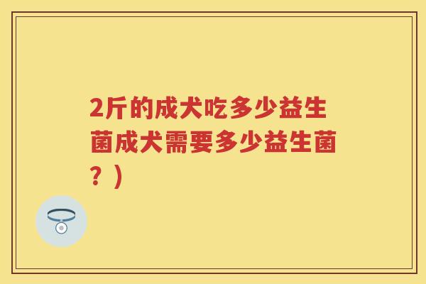 2斤的成犬吃多少益生菌成犬需要多少益生菌?) 2斤的成犬吃多少益生菌成犬需要多少益生菌?)