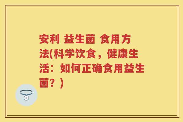 安利 益生菌 食用方法(科学饮食,健康生活:如何正确食用益生菌?) 安利 益生菌 食用方法(科学饮食,健康生活:如何正确食用益生菌?)