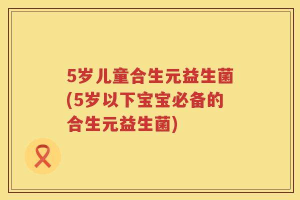 5岁儿童合生元益生菌(5岁以下宝宝必备的合生元益生菌) 5岁儿童合生元益生菌(5岁以下宝宝必备的合生元益生菌)
