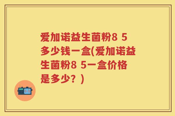 爱加诺益生菌粉8 5多少钱一盒(爱加诺益生菌粉8 5一盒价格是多少?) 爱加诺益生菌粉8 5多少钱一盒(爱加诺益生菌粉8 5一盒价格是多少?)