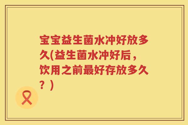 宝宝益生菌水冲好放多久(益生菌水冲好后,饮用之前好存放多久?) 宝宝益生菌水冲好放多久(益生菌水冲好后,饮用之前好存放多久?)