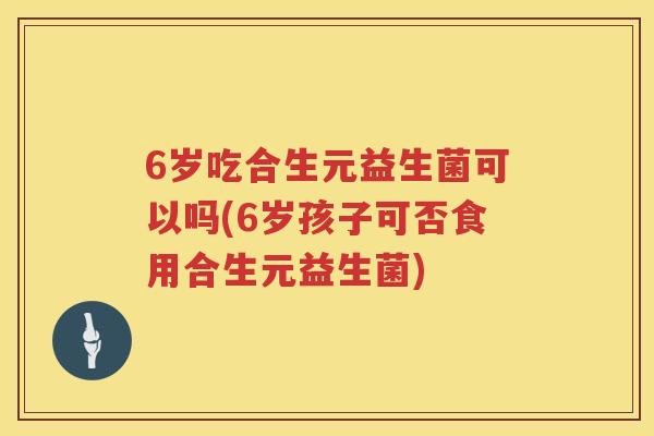 6岁吃合生元益生菌可以吗(6岁孩子可否食用合生元益生菌) 6岁吃合生元益生菌可以吗(6岁孩子可否食用合生元益生菌)